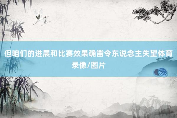 但咱们的进展和比赛效果确凿令东说念主失望体育录像/图片