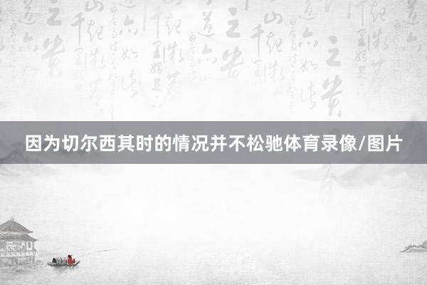 因为切尔西其时的情况并不松驰体育录像/图片