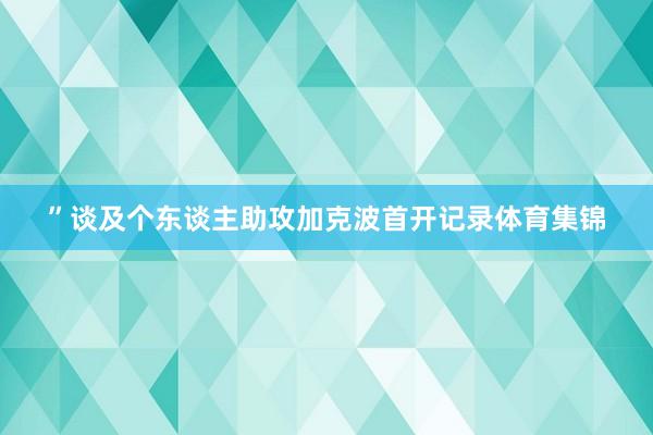 ” 谈及个东谈主助攻加克波首开记录体育集锦