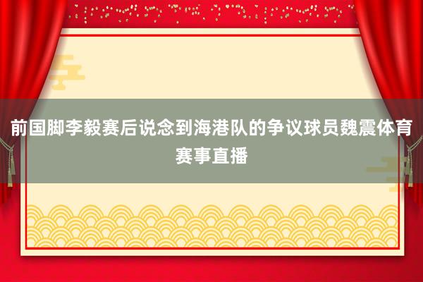 前国脚李毅赛后说念到海港队的争议球员魏震体育赛事直播