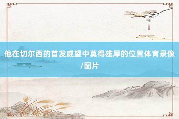 他在切尔西的首发威望中莫得雄厚的位置体育录像/图片
