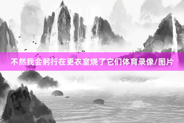 不然我会躬行在更衣室烧了它们体育录像/图片