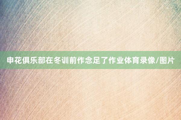 申花俱乐部在冬训前作念足了作业体育录像/图片