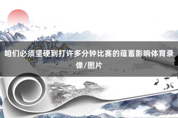咱们必须坚硬到打许多分钟比赛的蕴蓄影响体育录像/图片