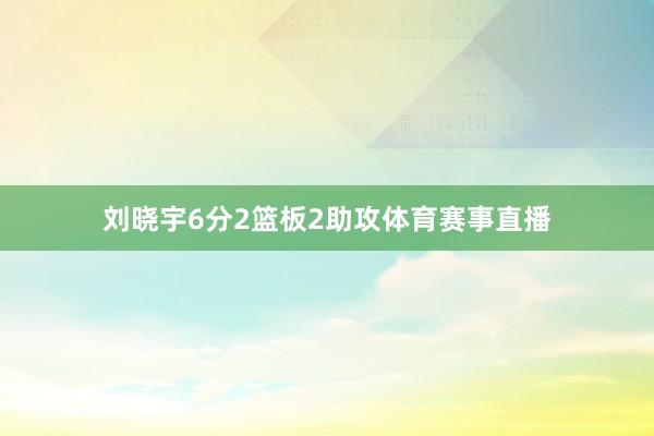 刘晓宇6分2篮板2助攻体育赛事直播