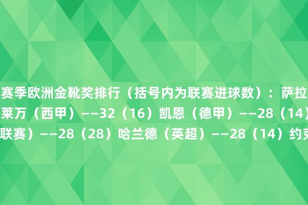 本赛季欧洲金靴奖排行（括号内为联赛进球数）：萨拉赫（英超）——34（17）莱万（西甲）——32（16）凯恩（德甲）——28（14）A-塔姆（爱沙尼亚联赛）——28（28）哈兰德（英超）——28（14）约克雷斯（葡超）——27（18）马尔穆什（德甲）——26（13）R-拉米雷斯（拉脱维亚联赛）——25（25）图拉姆（意甲）——24（12）雷特吉（意甲）——24（12）帕尔默（英超）——24（12） 