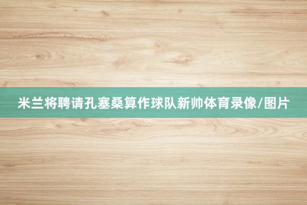 米兰将聘请孔塞桑算作球队新帅体育录像/图片
