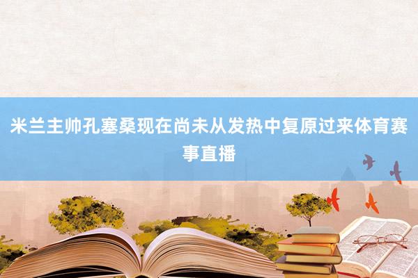 米兰主帅孔塞桑现在尚未从发热中复原过来体育赛事直播