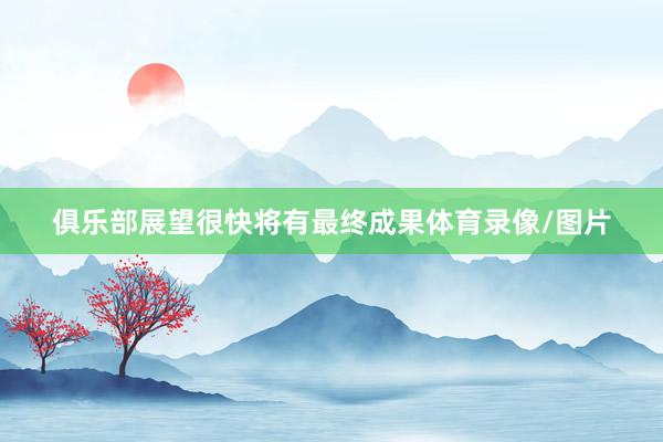 俱乐部展望很快将有最终成果体育录像/图片