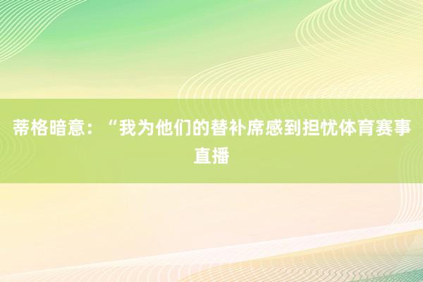 蒂格暗意：“我为他们的替补席感到担忧体育赛事直播