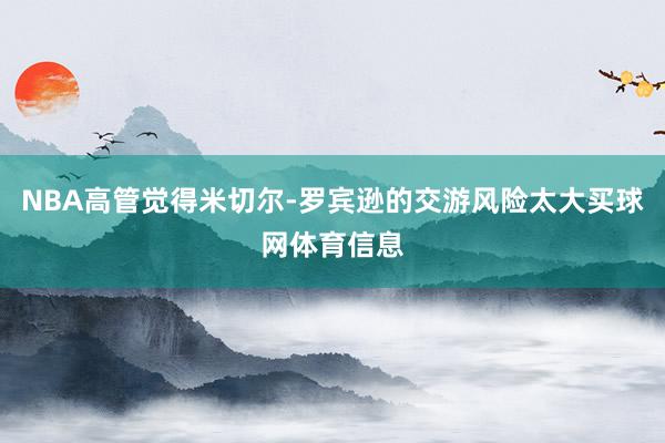 NBA高管觉得米切尔-罗宾逊的交游风险太大买球网体育信息