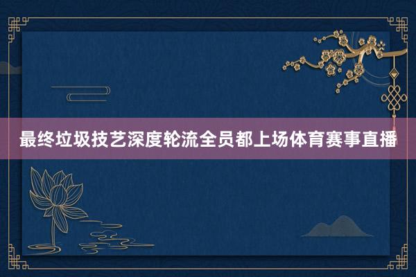 最终垃圾技艺深度轮流全员都上场体育赛事直播