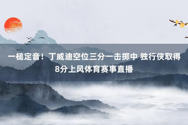 一槌定音！丁威迪空位三分一击掷中 独行侠取得8分上风体育赛事直播