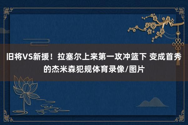 旧将VS新援！拉塞尔上来第一攻冲篮下 变成首秀的杰米森犯规体育录像/图片