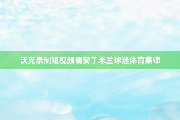 沃克录制短视频请安了米兰球迷体育集锦