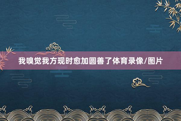 我嗅觉我方现时愈加圆善了体育录像/图片