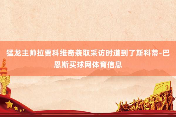 猛龙主帅拉贾科维奇袭取采访时道到了斯科蒂-巴恩斯买球网体育信息