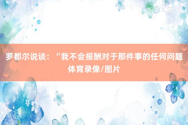 罗都尔说谈：“我不会报酬对于那件事的任何问题体育录像/图片