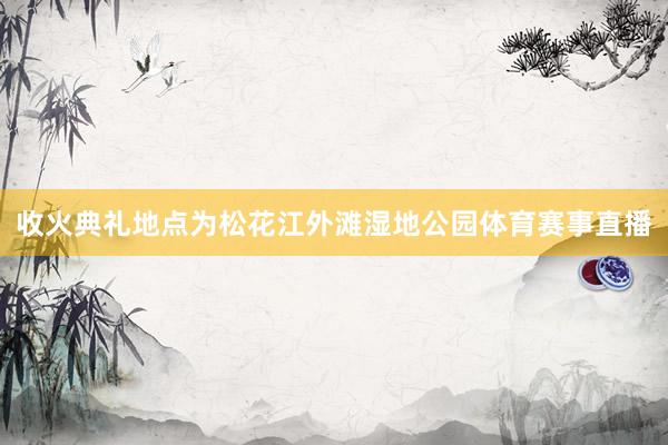 收火典礼地点为松花江外滩湿地公园体育赛事直播