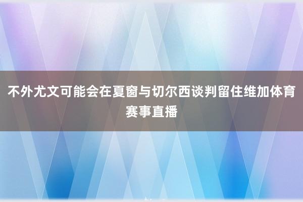 不外尤文可能会在夏窗与切尔西谈判留住维加体育赛事直播