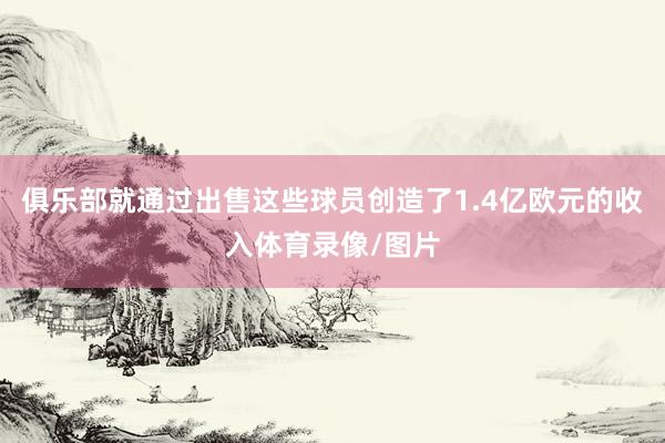 俱乐部就通过出售这些球员创造了1.4亿欧元的收入体育录像/图片