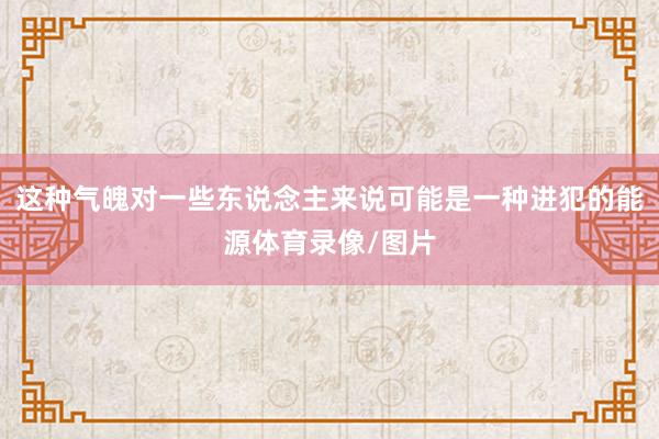 这种气魄对一些东说念主来说可能是一种进犯的能源体育录像/图片