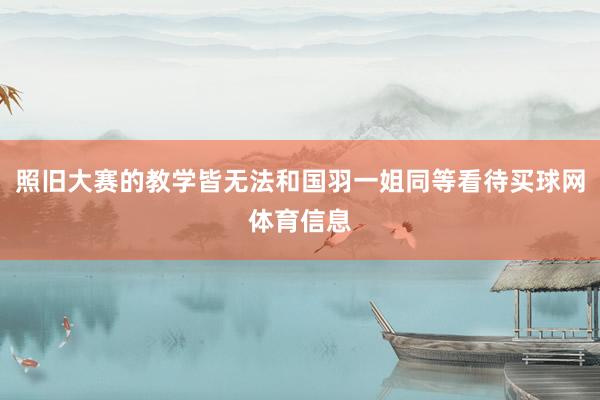照旧大赛的教学皆无法和国羽一姐同等看待买球网体育信息