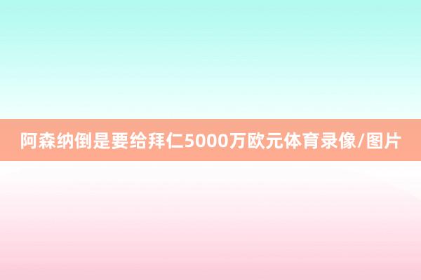 阿森纳倒是要给拜仁5000万欧元体育录像/图片