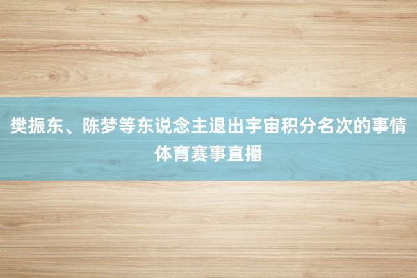 樊振东、陈梦等东说念主退出宇宙积分名次的事情体育赛事直播