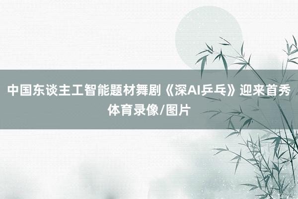 中国东谈主工智能题材舞剧《深AI乒乓》迎来首秀体育录像/图片