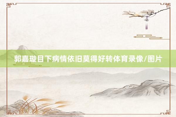 郭嘉璇目下病情依旧莫得好转体育录像/图片