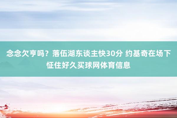 念念欠亨吗？落伍湖东谈主快30分 约基奇在场下怔住好久买球网体育信息
