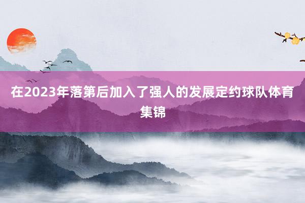 在2023年落第后加入了强人的发展定约球队体育集锦
