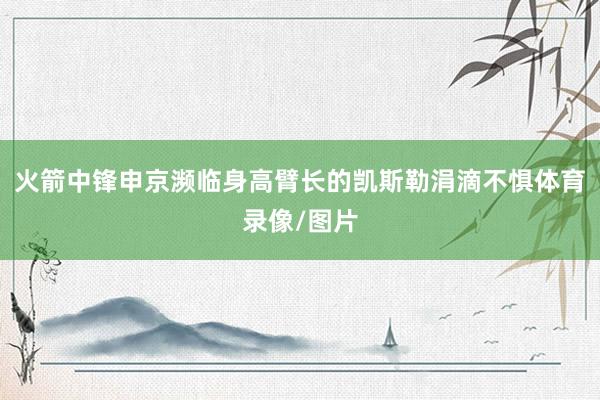 火箭中锋申京濒临身高臂长的凯斯勒涓滴不惧体育录像/图片
