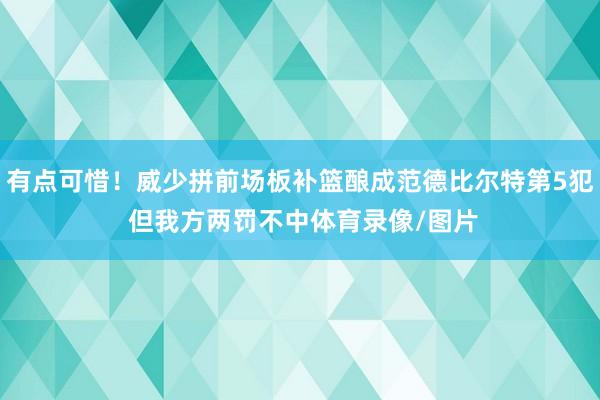 有点可惜！威少拼前场板补篮酿成范德比尔特第5犯 但我方两罚不中体育录像/图片