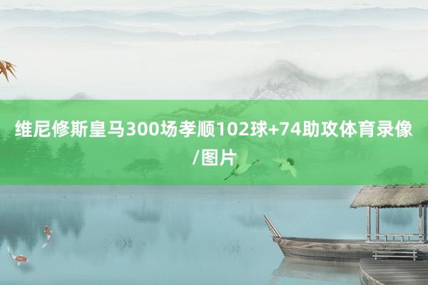维尼修斯皇马300场孝顺102球+74助攻体育录像/图片