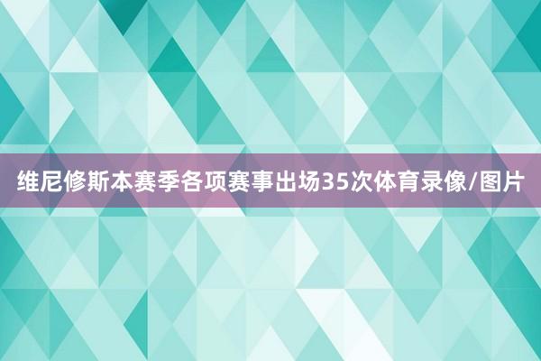 维尼修斯本赛季各项赛事出场35次体育录像/图片