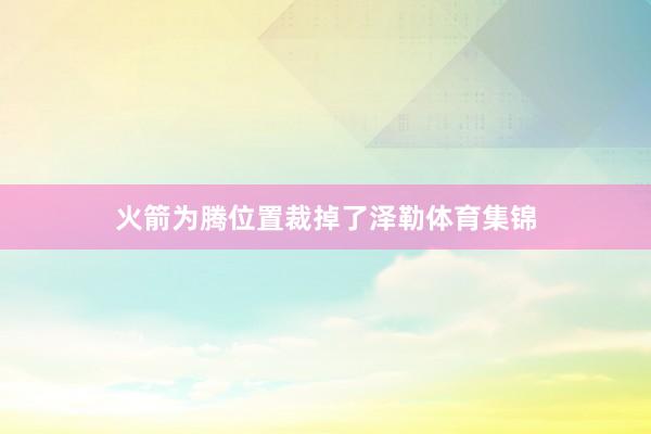 火箭为腾位置裁掉了泽勒体育集锦