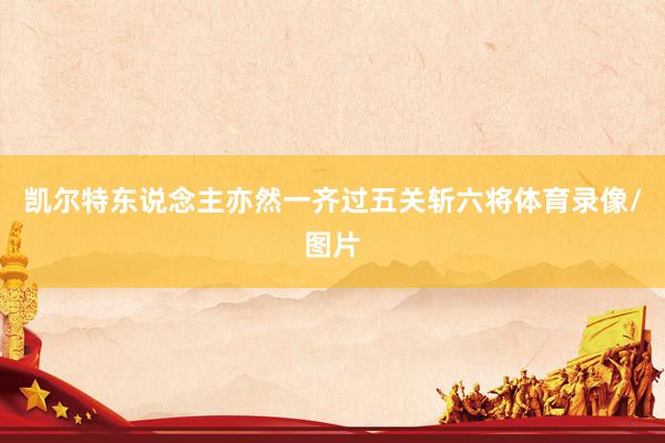 凯尔特东说念主亦然一齐过五关斩六将体育录像/图片