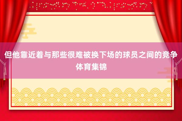 但他靠近着与那些很难被换下场的球员之间的竞争体育集锦