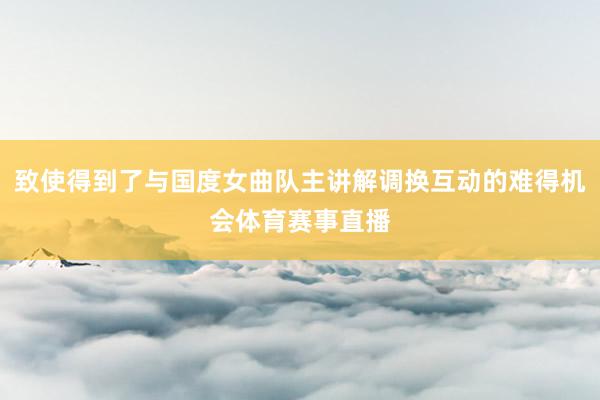 致使得到了与国度女曲队主讲解调换互动的难得机会体育赛事直播