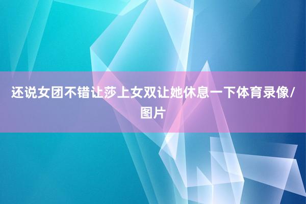 还说女团不错让莎上女双让她休息一下体育录像/图片