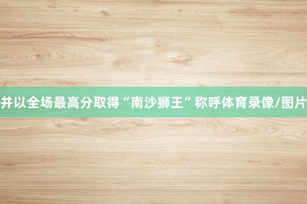 并以全场最高分取得“南沙狮王”称呼体育录像/图片