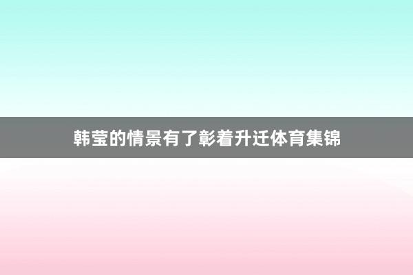 韩莹的情景有了彰着升迁体育集锦
