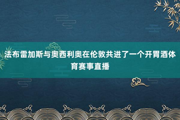 法布雷加斯与奥西利奥在伦敦共进了一个开胃酒体育赛事直播