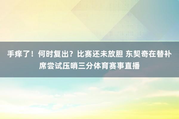 手痒了！何时复出？比赛还未放胆 东契奇在替补席尝试压哨三分体育赛事直播
