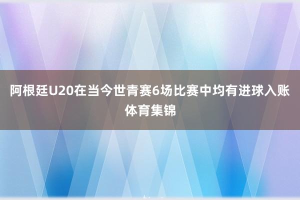 阿根廷U20在当今世青赛6场比赛中均有进球入账体育集锦
