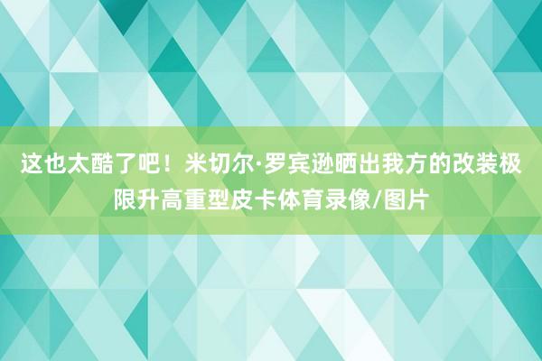 这也太酷了吧！米切尔·罗宾逊晒出我方的改装极限升高重型皮卡体育录像/图片