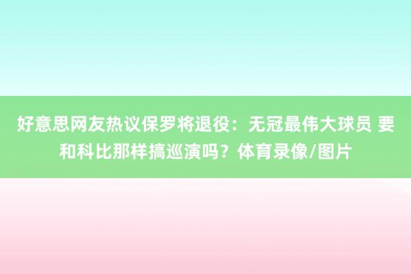 好意思网友热议保罗将退役：无冠最伟大球员 要和科比那样搞巡演吗？体育录像/图片