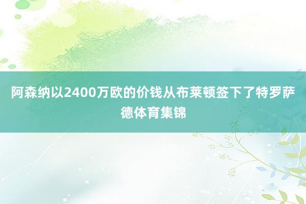 阿森纳以2400万欧的价钱从布莱顿签下了特罗萨德体育集锦